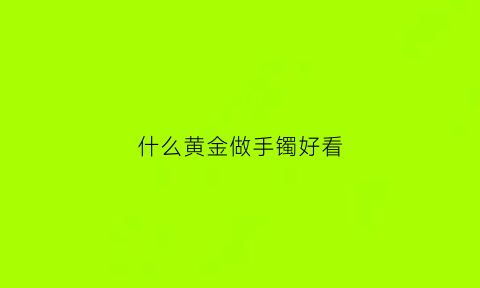 什么黄金做手镯好看(什么黄金做手镯好看又实惠)