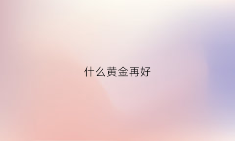 什么黄金再好(什么黄金再好看又便宜)