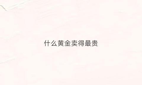 什么黄金卖得最贵(什么黄金价值高)