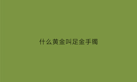 什么黄金叫足金手镯(什么黄金叫足金手镯呢)