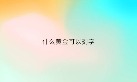 什么黄金可以刻字(黄金饰品可以刻字吗)