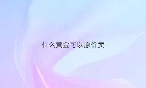 什么黄金可以原价卖(什么黄金可以原价卖出去)