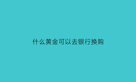 什么黄金可以去银行换购(什么黄金可以去银行换购呢)