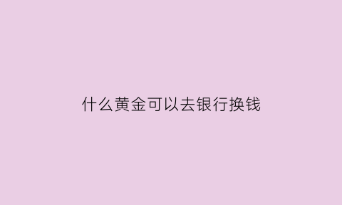 什么黄金可以去银行换钱(什么银行可以兑换黄金)