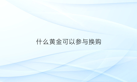 什么黄金可以参与换购(什么样的金子可以置换)