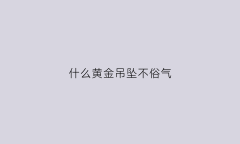 什么黄金吊坠不俗气(什么黄金吊坠辟邪)