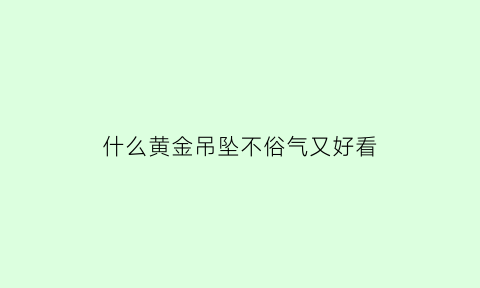 什么黄金吊坠不俗气又好看(什么金吊坠最好看)