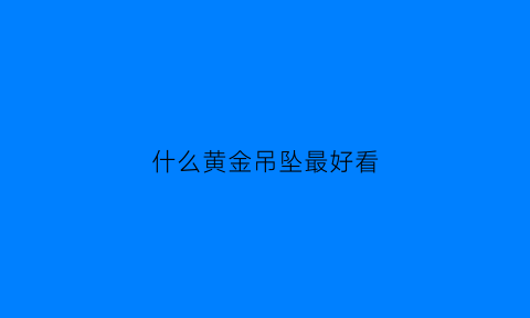 什么黄金吊坠最好看(哪种黄金吊坠好看)