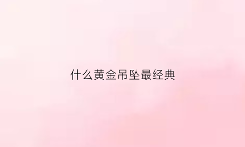 什么黄金吊坠最经典(什么黄金吊坠最经典最好看)