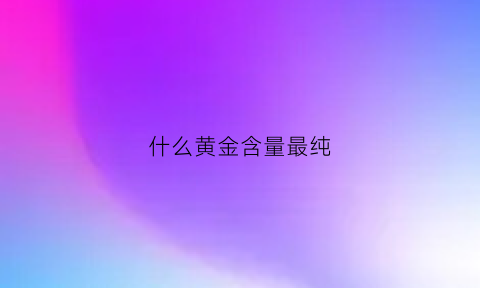 什么黄金含量最纯(什么黄金含量最高)