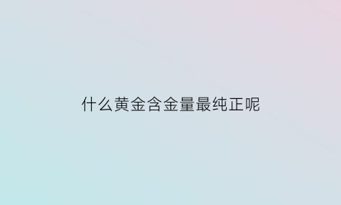 什么黄金含金量最纯正呢(什么黄金含量高)