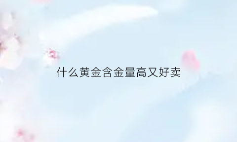 什么黄金含金量高又好卖(什么牌子的黄金含金量高)