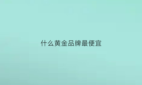 什么黄金品牌最便宜(什么黄金品牌最便宜又好看)