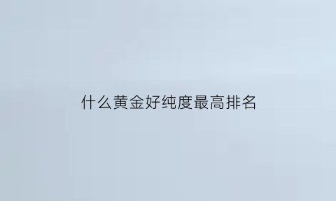 什么黄金好纯度最高排名(什么牌子黄金纯度最高)