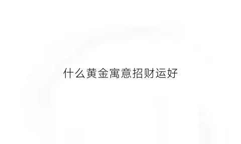 什么黄金寓意招财运好(什么黄金吊坠最招财)