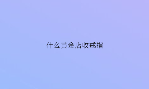 什么黄金店收戒指(什么店收黄金价格高)