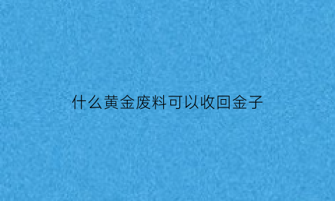 什么黄金废料可以收回金子(什么黄金能回收)