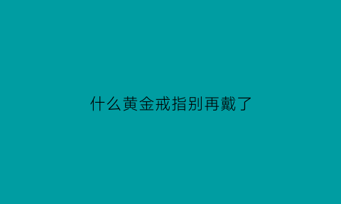 什么黄金戒指别再戴了