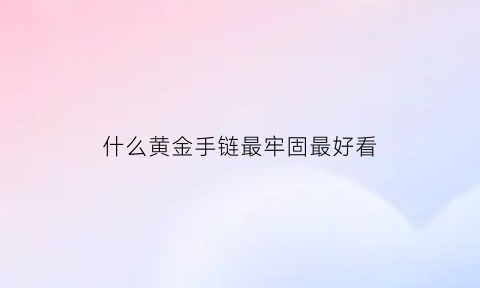 什么黄金手链最牢固最好看(什么样的黄金手链好看)