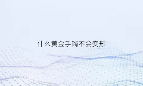 什么黄金手镯不会变形(哪种金手镯不容易变形)