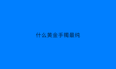 什么黄金手镯最纯(什么黄金手镯最纯度最高)