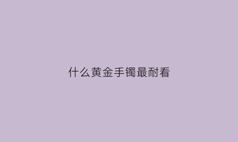 什么黄金手镯最耐看(什么黄金手镯最耐看18岁)