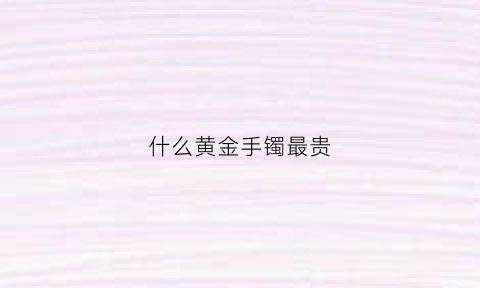 什么黄金手镯最贵(什么牌子的黄金手镯性价比高)