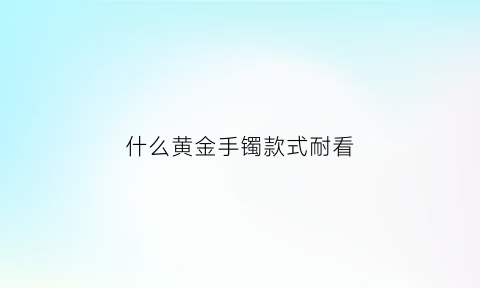 什么黄金手镯款式耐看(哪种黄金手镯最好)