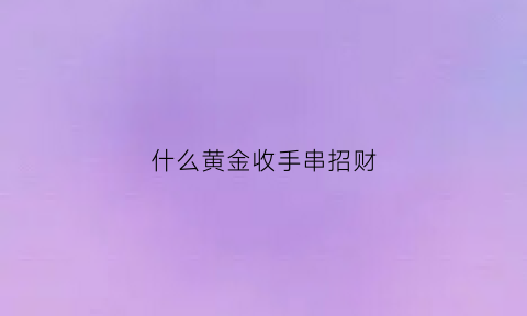 什么黄金收手串招财(什么黄金收手串招财呢)