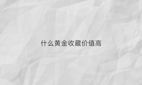 什么黄金收藏价值高(什么黄金收藏有价值)