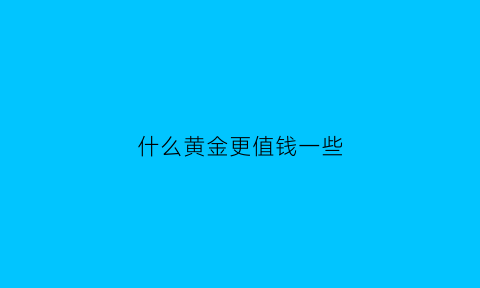 什么黄金更值钱一些(哪种黄金比较值钱)