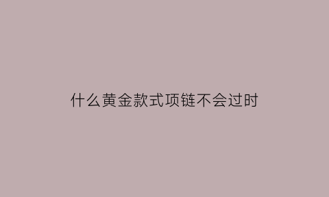 什么黄金款式项链不会过时(哪种黄金项链样式好看)