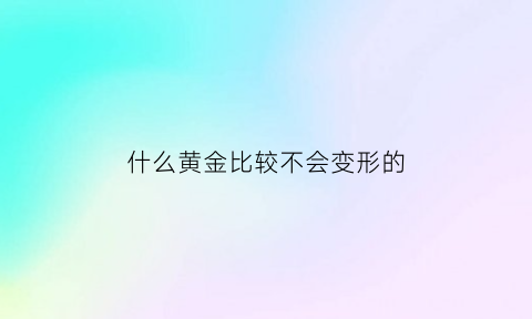 什么黄金比较不会变形的(什么黄金比较不会变形的呢)