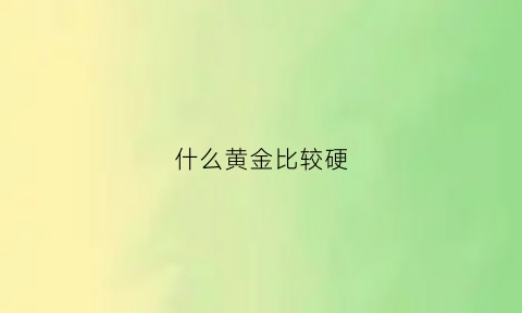 什么黄金比较硬(哪种黄金比较硬)