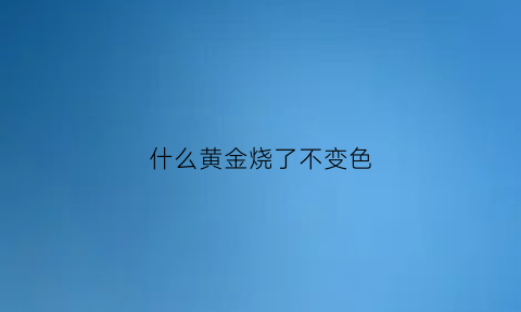 什么黄金烧了不变色(什么金火烧不变色)