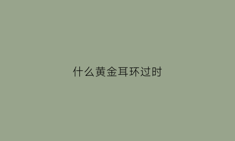 什么黄金耳环过时(黄金耳环哪个样式好看)