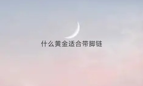 什么黄金适合带脚链(黄金脚链戴哪个脚)