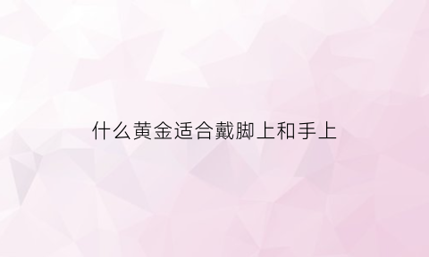 什么黄金适合戴脚上和手上