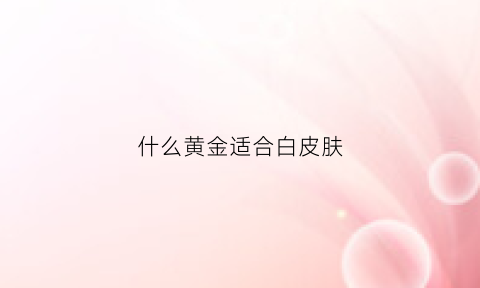 什么黄金适合白皮肤(什么黄金适合白皮肤戴)