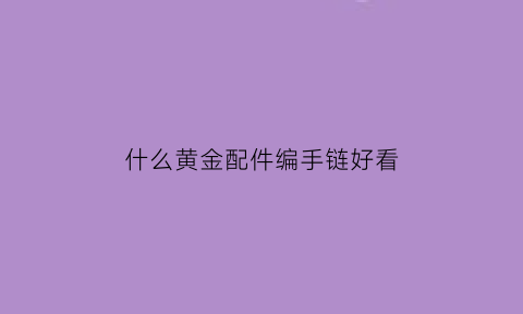 什么黄金配件编手链好看(适合编手链的黄金都有什么)