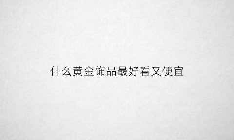 什么黄金饰品最好看又便宜(什么黄金首饰好看)