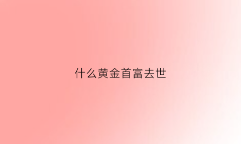 什么黄金首富去世(黄金富豪级为什么贵)