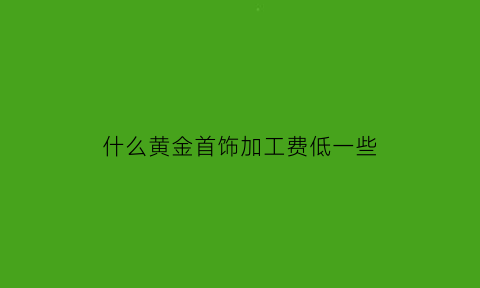 什么黄金首饰加工费低一些(哪个品牌黄金加工费低)