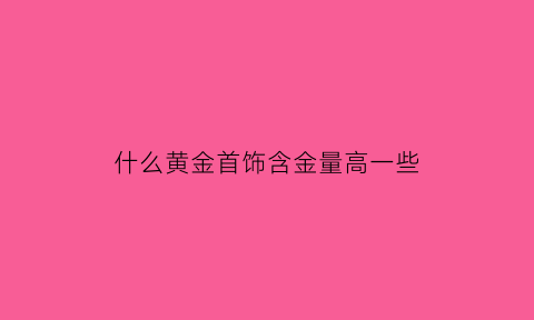 什么黄金首饰含金量高一些(什么黄金含金量最高)