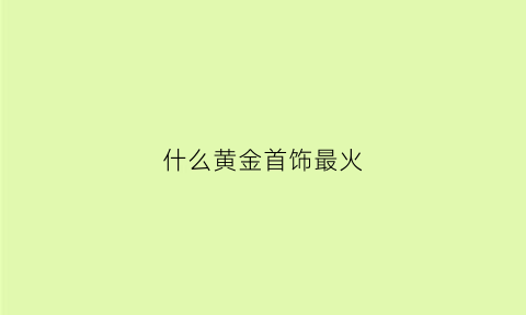 什么黄金首饰最火(什么黄金首饰好看)