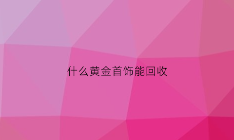 什么黄金首饰能回收(什么样的黄金首饰可以回收)