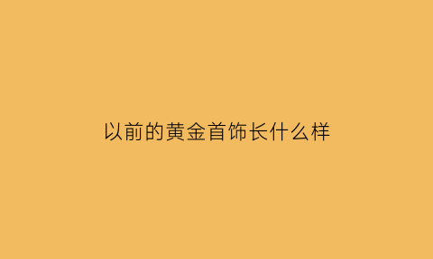 以前的黄金首饰长什么样(以前的黄金值多少钱)