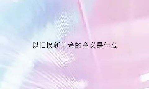 以旧换新黄金的意义是什么(以旧换新黄金的意义是什么意思)