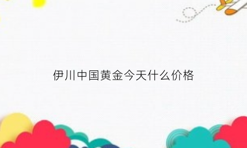 伊川中国黄金今天什么价格(伊川中国黄金今天什么价格卖)