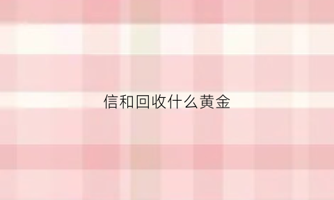 信和回收什么黄金(信誉楼黄金回收)